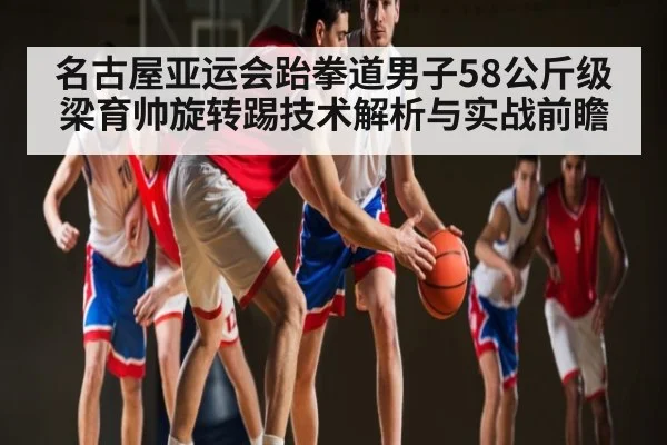 名古屋亚运会跆拳道男子58公斤级梁育帅旋转踢技术解析与实战前瞻