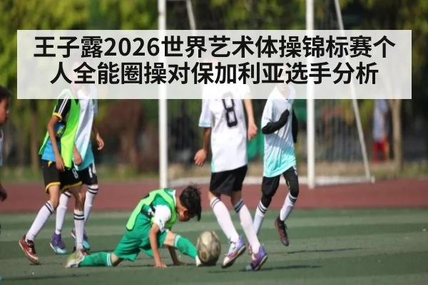 王子露2026世界艺术体操锦标赛个人全能圈操对保加利亚选手分析