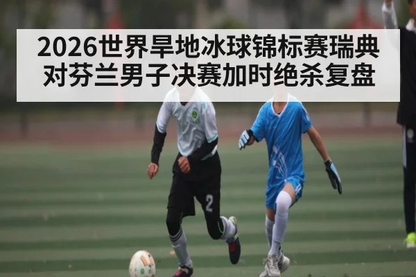 2026世界旱地冰球锦标赛瑞典对芬兰男子决赛加时绝杀复盘